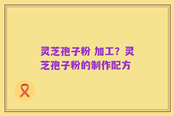 灵芝孢子粉 加工？灵芝孢子粉的制作配方
