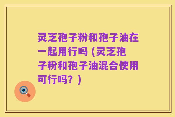 灵芝孢子粉和孢子油在一起用行吗 (灵芝孢子粉和孢子油混合使用可行吗?)