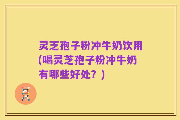 灵芝孢子粉冲牛奶饮用(喝灵芝孢子粉冲牛奶有哪些好处?)