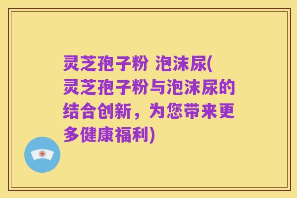 灵芝孢子粉 泡沫尿(灵芝孢子粉与泡沫尿的结合创新,为您带来更多健康福利)