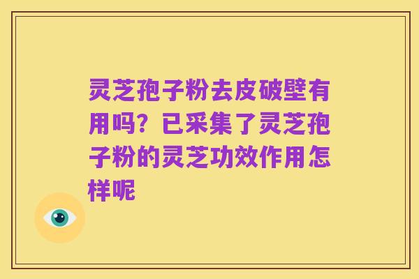 灵芝孢子粉去皮破壁有用吗？已采集了灵芝孢子粉的灵芝功效作用怎样呢