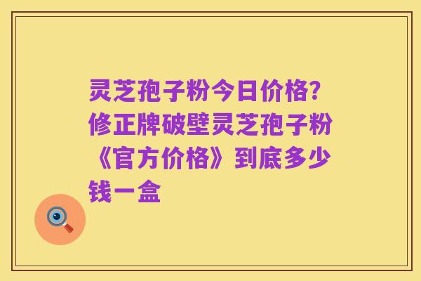 灵芝孢子粉今日价格？修正牌破壁灵芝孢子粉《官方价格》到底多少钱一盒