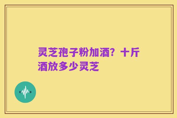 灵芝孢子粉加酒?十斤酒放多少灵芝