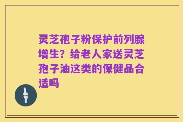 灵芝孢子粉保护前列腺增生?给老人家送灵芝孢子油这类的保健品合适吗