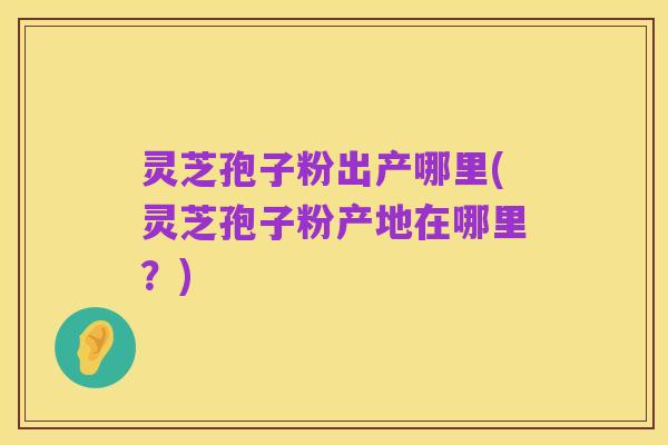 灵芝孢子粉出产哪里(灵芝孢子粉产地在哪里？)