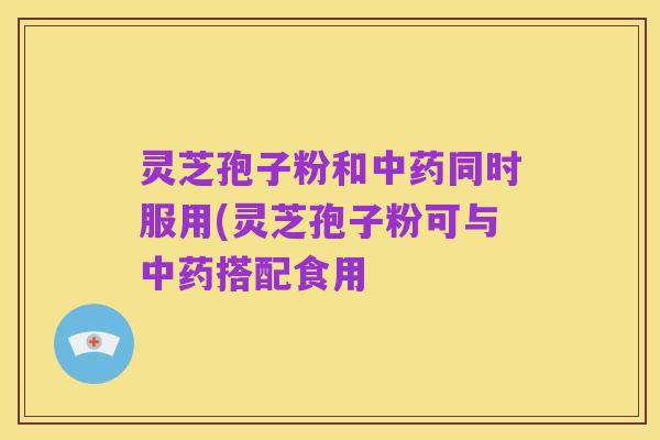 灵芝孢子粉和中药同时服用(灵芝孢子粉可与中药搭配食用