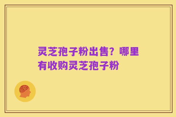 灵芝孢子粉出售？哪里有收购灵芝孢子粉
