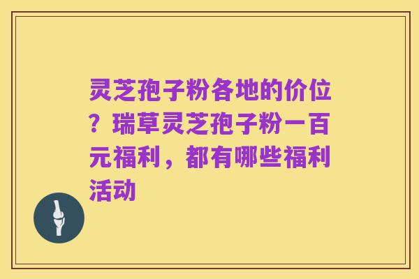 灵芝孢子粉各地的价位?瑞草灵芝孢子粉一百元福利,都有哪些福利活动