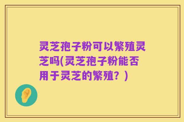 灵芝孢子粉可以繁殖灵芝吗(灵芝孢子粉能否用于灵芝的繁殖?)