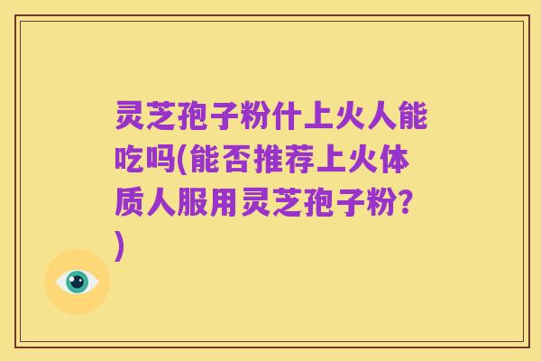 灵芝孢子粉什上火人能吃吗(能否推荐上火体质人服用灵芝孢子粉?)