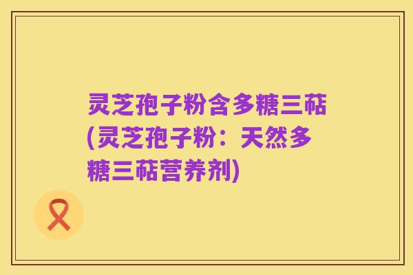 灵芝孢子粉含多糖三萜(灵芝孢子粉:天然多糖三萜营养剂)