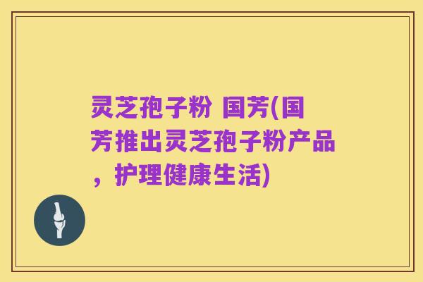 灵芝孢子粉 国芳(国芳推出灵芝孢子粉产品，护理健康生活)