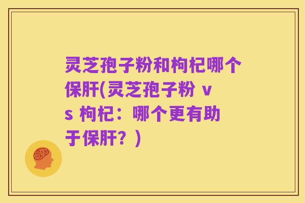 灵芝孢子粉和枸杞哪个保肝(灵芝孢子粉 vs 枸杞:哪个更有助于保肝?)