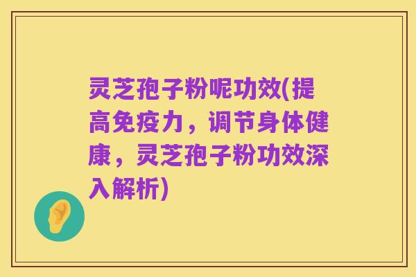 灵芝孢子粉呢功效(提高免疫力，调节身体健康，灵芝孢子粉功效深入解析)