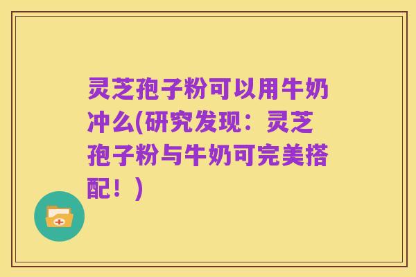 灵芝孢子粉可以用牛奶冲么(研究发现：灵芝孢子粉与牛奶可完美搭配！)