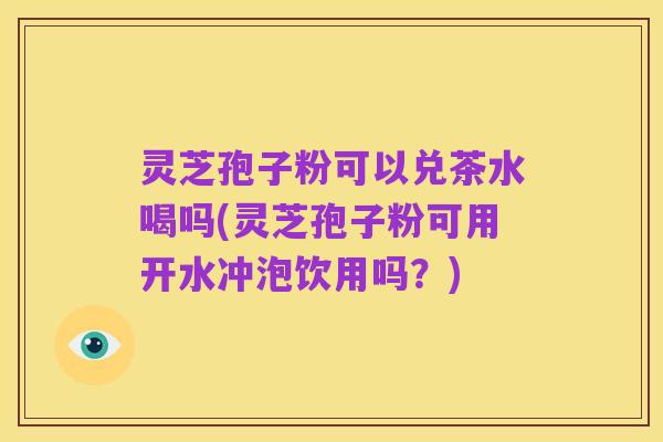 灵芝孢子粉可以兑茶水喝吗(灵芝孢子粉可用开水冲泡饮用吗?)