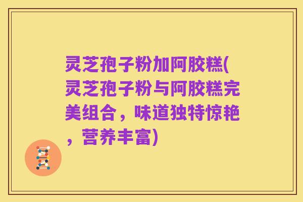 灵芝孢子粉加阿胶糕(灵芝孢子粉与阿胶糕完美组合,味道独特惊艳,营养丰富)