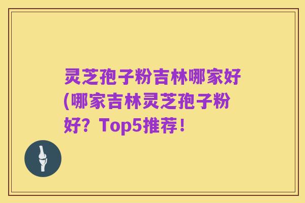 灵芝孢子粉吉林哪家好(哪家吉林灵芝孢子粉好？Top5推荐！