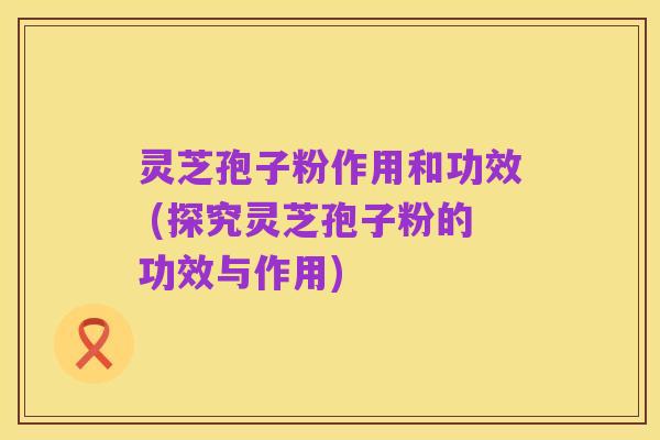 灵芝孢子粉作用和功效 (探究灵芝孢子粉的功效与作用)