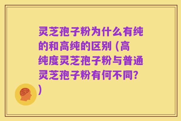 灵芝孢子粉为什么有纯的和高纯的区别 (高纯度灵芝孢子粉与普通灵芝孢子粉有何不同?)