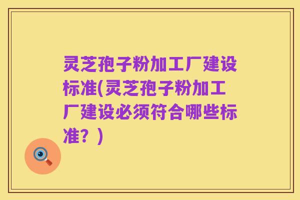 灵芝孢子粉加工厂建设标准(灵芝孢子粉加工厂建设必须符合哪些标准？)