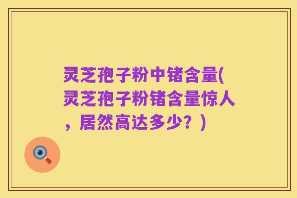灵芝孢子粉中锗含量(灵芝孢子粉锗含量惊人，居然高达多少？)