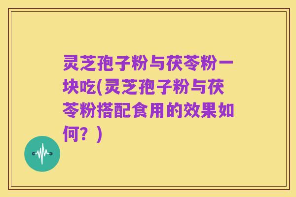 灵芝孢子粉与茯苓粉一块吃(灵芝孢子粉与茯苓粉搭配食用的效果如何?)