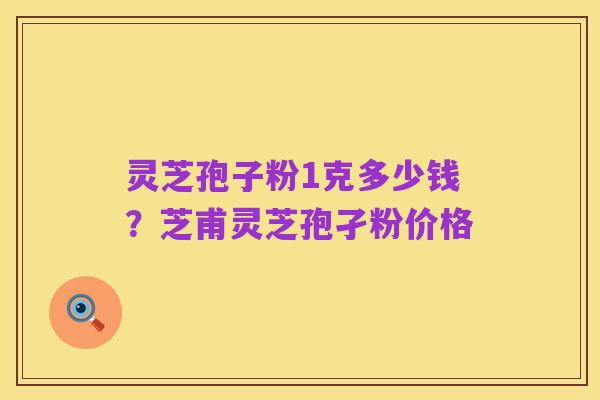 灵芝孢子粉1克多少钱？芝甫灵芝孢孑粉价格
