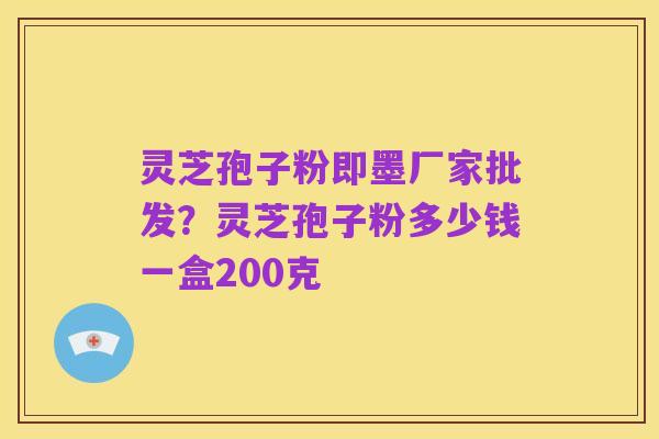 灵芝孢子粉即墨厂家批发?灵芝孢子粉多少钱一盒200克