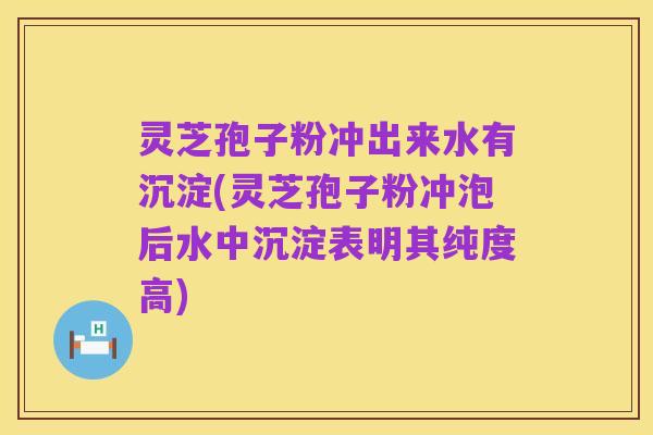 灵芝孢子粉冲出来水有沉淀(灵芝孢子粉冲泡后水中沉淀表明其纯度高)