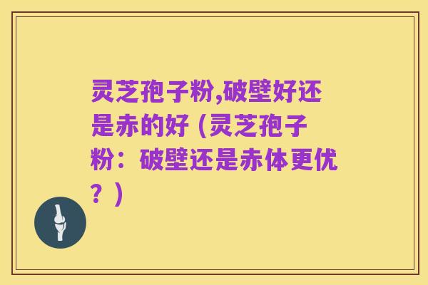灵芝孢子粉,破壁好还是赤的好 (灵芝孢子粉:破壁还是赤体更优?)