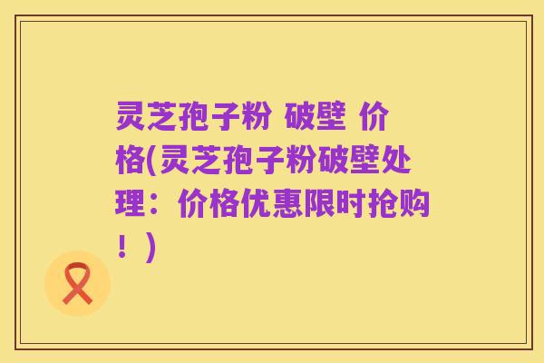 灵芝孢子粉 破壁 价格(灵芝孢子粉破壁处理:价格优惠限时抢购!)