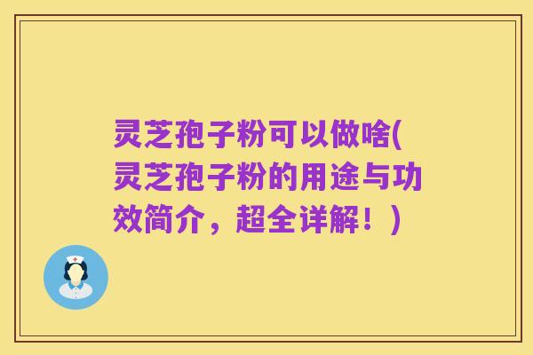 灵芝孢子粉可以做啥(灵芝孢子粉的用途与功效简介，超全详解！)