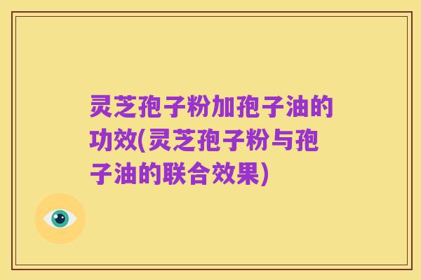 灵芝孢子粉加孢子油的功效(灵芝孢子粉与孢子油的联合效果)