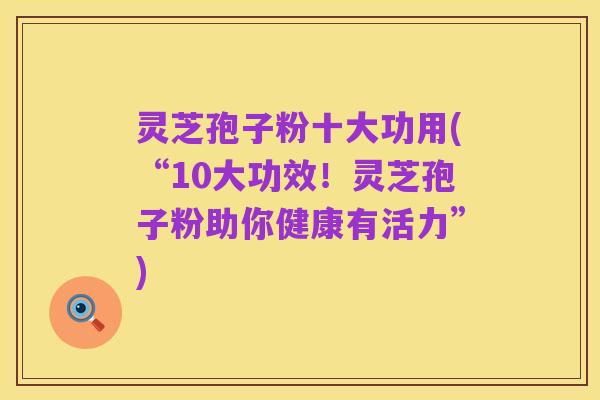 灵芝孢子粉十大功用(“10大功效！灵芝孢子粉助你健康有活力”)