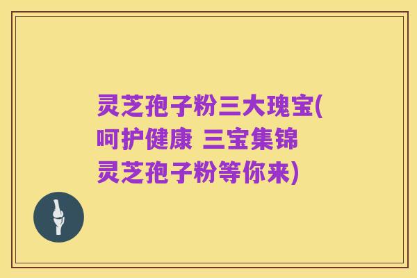 灵芝孢子粉三大瑰宝(呵护健康 三宝集锦 灵芝孢子粉等你来)