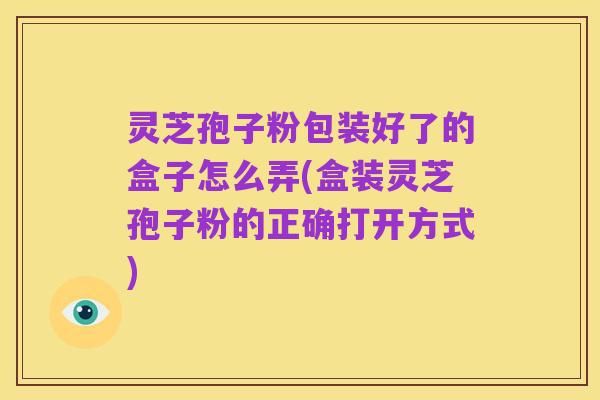 灵芝孢子粉包装好了的盒子怎么弄(盒装灵芝孢子粉的正确打开方式)