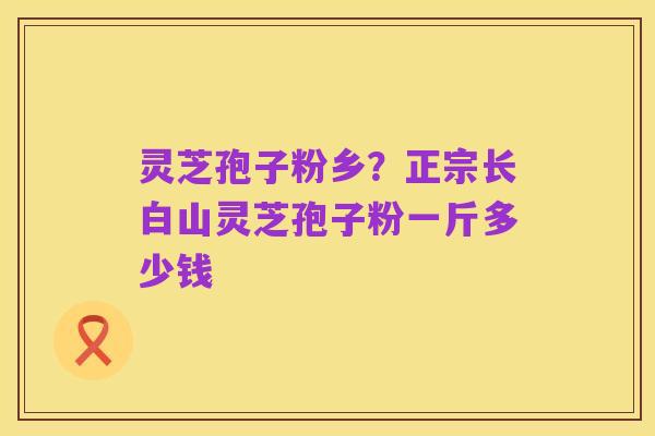 灵芝孢子粉乡?正宗长白山灵芝孢子粉一斤多少钱