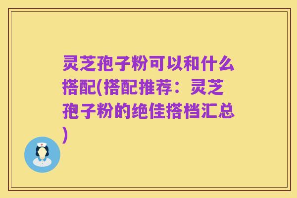 灵芝孢子粉可以和什么搭配(搭配推荐:灵芝孢子粉的绝佳搭档汇总)