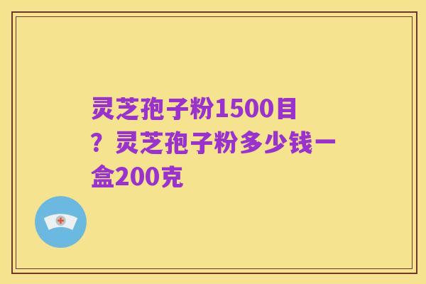 灵芝孢子粉1500目?灵芝孢子粉多少钱一盒200克