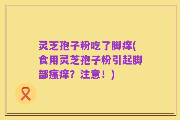 灵芝孢子粉吃了脚痒(食用灵芝孢子粉引起脚部瘙痒?注意!)