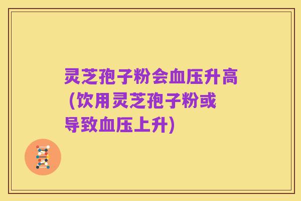 灵芝孢子粉会血压升高 (饮用灵芝孢子粉或导致血压上升)