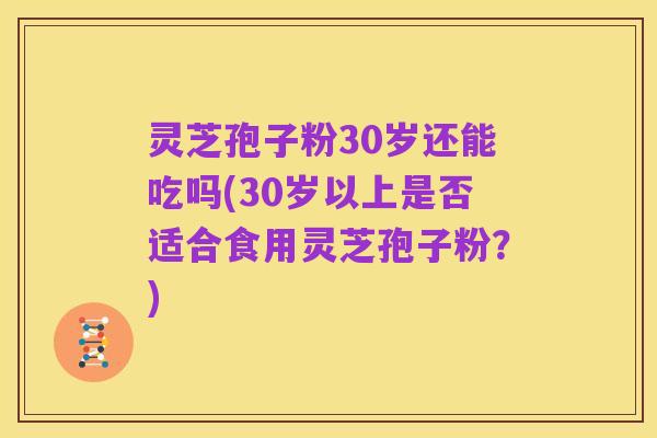 灵芝孢子粉30岁还能吃吗(30岁以上是否适合食用灵芝孢子粉？)