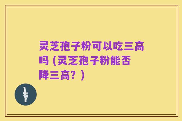 灵芝孢子粉可以吃三高吗 (灵芝孢子粉能否降三高?)