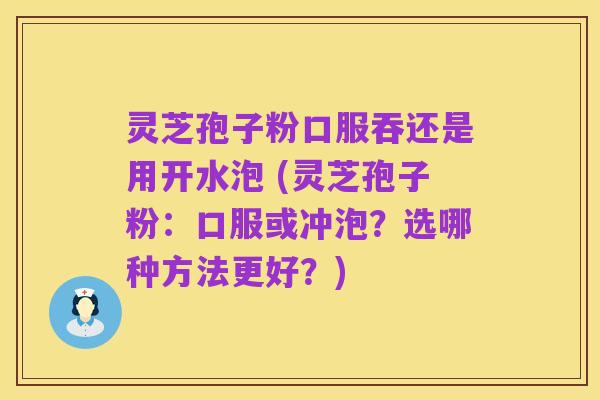 灵芝孢子粉口服吞还是用开水泡 (灵芝孢子粉:口服或冲泡?选哪种方法更好?)