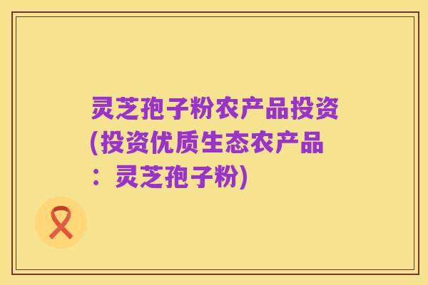 灵芝孢子粉农产品投资(投资优质生态农产品：灵芝孢子粉)