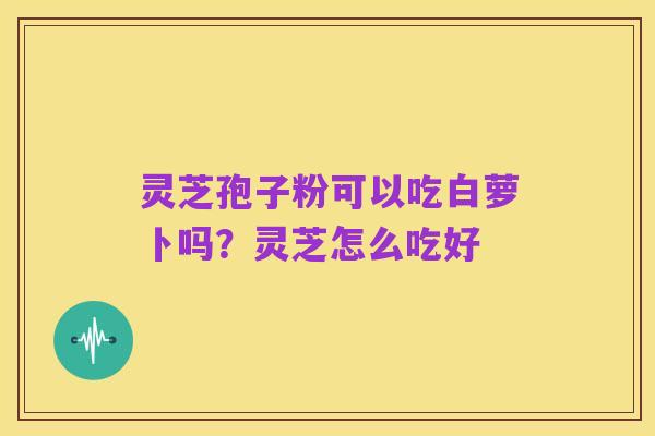 灵芝孢子粉可以吃白萝卜吗？灵芝怎么吃好