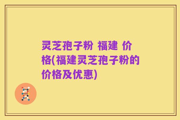 灵芝孢子粉 福建 价格(福建灵芝孢子粉的价格及优惠)