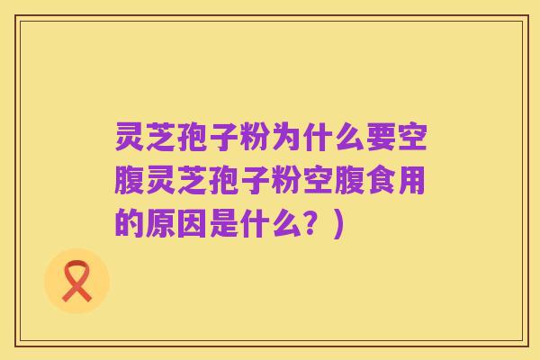 灵芝孢子粉为什么要空腹灵芝孢子粉空腹食用的原因是什么？)