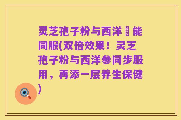 灵芝孢子粉与西洋參能同服(双倍效果!灵芝孢子粉与西洋参同步服用,再添一层养生保健)